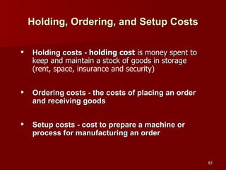 Holding, Ordering, and Setup Costs Holding costs -  holding cost  is money spent to keep and maintain a stock of goods in storage  (rent, space, insurance and security) Ordering costs - the costs of placing an order and receiving goods Setup costs - cost to prepare a machine or process for manufacturing an order 