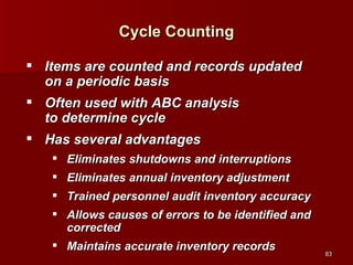 Cycle Counting Items are counted and records updated on a periodic basis Often used with ABC analysis  to determine cycle Has several advantages Eliminates shutdowns and interruptions Eliminates annual inventory adjustment Trained personnel audit inventory accuracy Allows causes of errors to be identified and corrected Maintains accurate inventory records 
