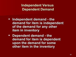 Independent Versus  Dependent Demand Independent demand - the demand for item is independent of the demand for any other item in inventory Dependent demand - the demand for item is dependent upon the demand for some other item in the inventory 