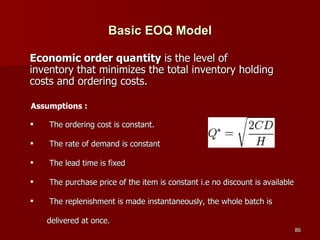 Basic EOQ Model The ordering cost is constant. The rate of demand is constant The lead time is fixed The purchase price of the item is constant i.e no discount is available The replenishment is made instantaneously, the whole batch is delivered at once. Economic order quantity  is the level of inventory that minimizes the total inventory holding costs and ordering costs.   Assumptions : 