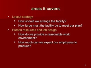 Layout strategy How should we arrange the facility? How large must the facility be to meet our plan? Human resources and job design How do we provide a reasonable work environment? How much can we expect our employees to produce? areas it covers 