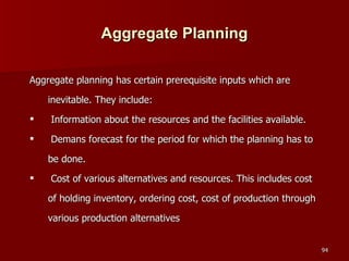 Aggregate Planning Aggregate planning has certain prerequisite inputs which are inevitable. They include: Information about the resources and the facilities available. Demans forecast for the period for which the planning has to be done. Cost of various alternatives and resources. This includes cost of holding inventory, ordering cost, cost of production through various production alternatives 