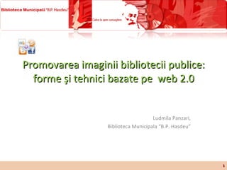 Promovarea imaginii bibliotecii publice: forme şi tehnici bazate pe  web  2.0 Ludmila Panzari, Biblioteca Municipala “B.P. Hasdeu” 