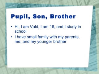 Pupil, Son, Brother Hi, I am Vald, I am 16, and I study in school I have small family with my parents, me, and my younger brother 