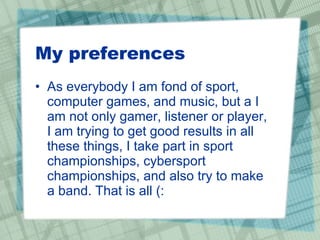 My preferences As everybody I am fond of sport, computer games, and music, but a I am not only gamer, listener or player, I am trying to get good results in all these things, I take part in sport championships, cybersport championships, and also try to make a band. That is all (: 