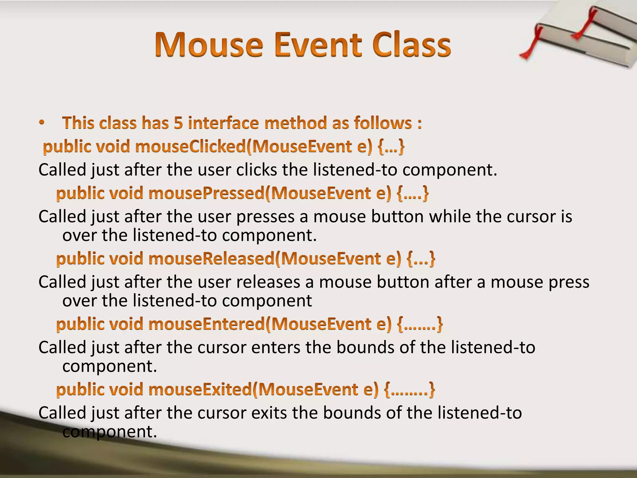 Mouse Event ClassThis class has 5 interface method as follows :public void mouseClicked(MouseEvent e) {…}Called just after the user clicks the listened-to component.    public void mousePressed(MouseEvent e) {….}Called just after the user presses a mouse button while the cursor is over the listened-to component.    public void mouseReleased(MouseEvent e) {...}Called just after the user releases a mouse button after a mouse press over the listened-to component    public void mouseEntered(MouseEvent e) {…….}Called just after the cursor enters the bounds of the listened-to component.    public void mouseExited(MouseEvent e) {……..}Called just after the cursor exits the bounds of the listened-to component.