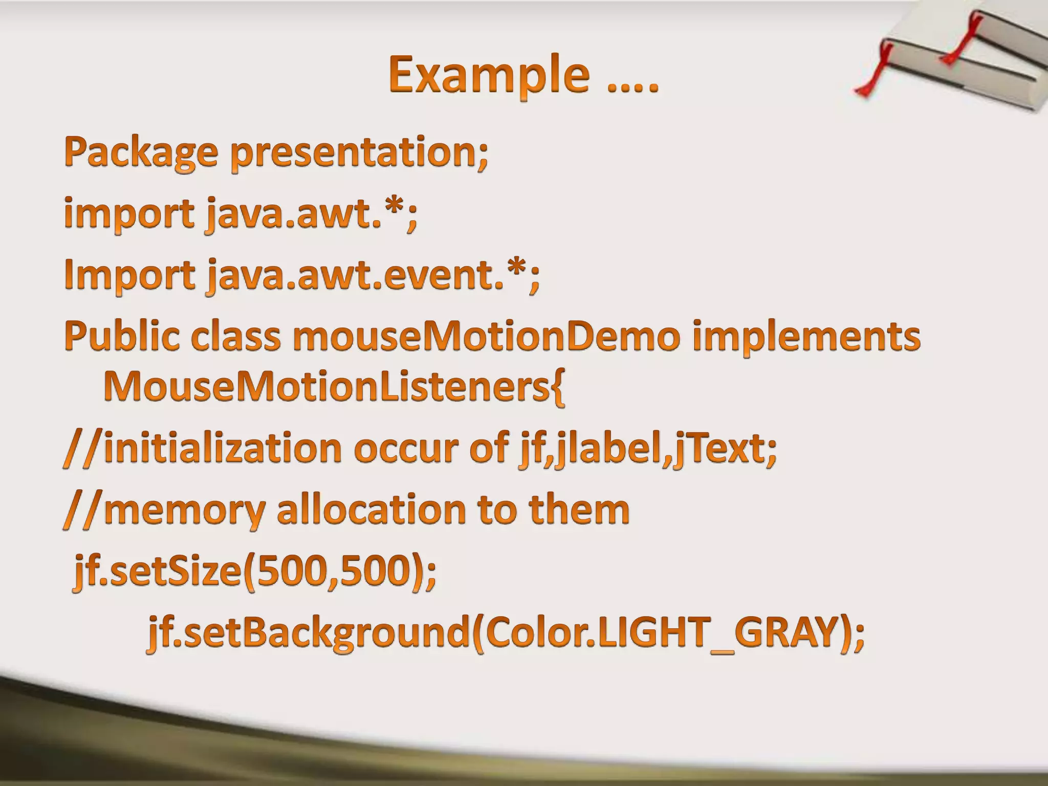 Example ….Package presentation;import java.awt.*;Import java.awt.event.*;Public class mouseMotionDemo implements MouseMotionListeners{//initialization occur of jf,jlabel,jText;//memory allocation to themjf.setSize(500,500);jf.setBackground(Color.LIGHT_GRAY);