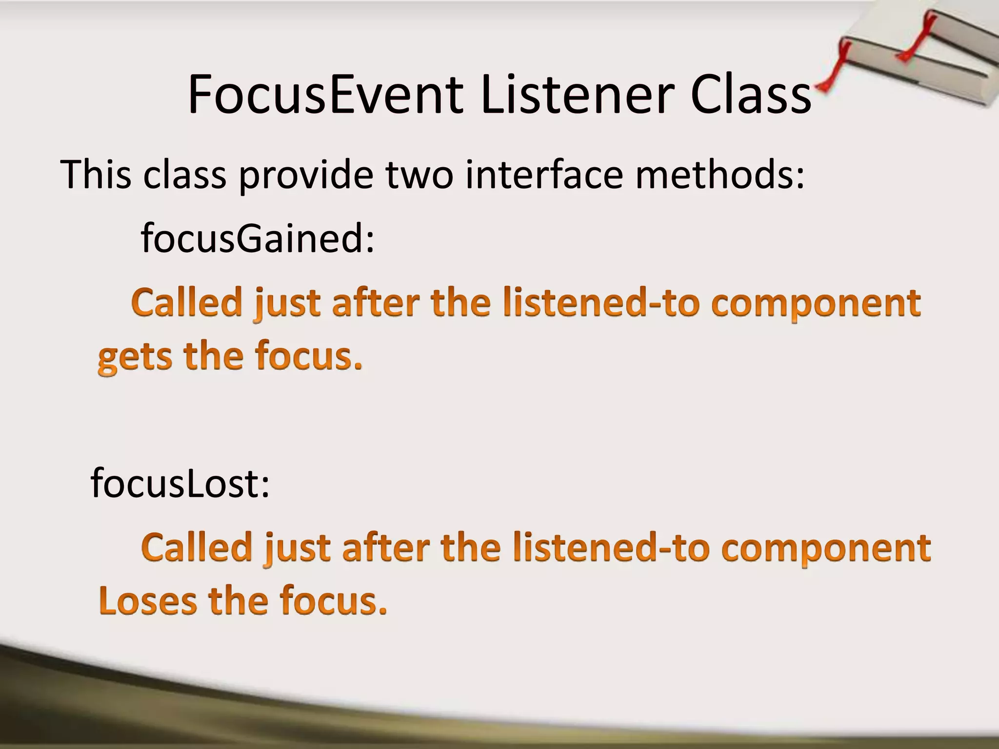 FocusEvent Listener ClassThis class provide two interface methods:focusGained:       Called just after the listened-to component gets the focus. focusLost:Called just after the listened-to component Loses the focus.
