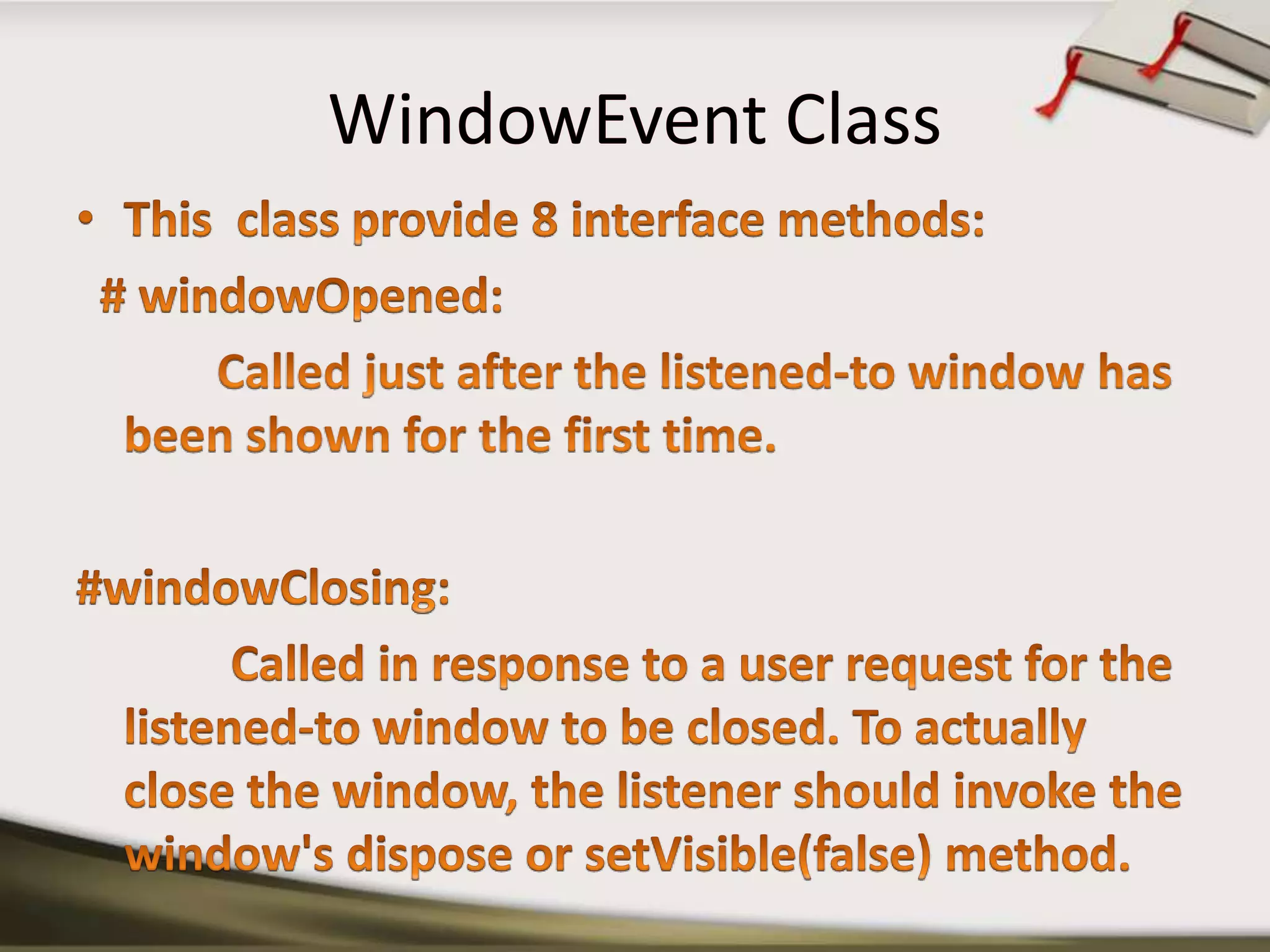 WindowEvent ClassThis  class provide 8 interface methods:  # windowOpened:Called just after the listened-to window has been shown for the first time.#windowClosing:             Called in response to a user request for the listened-to window to be closed. To actually close the window, the listener should invoke the window's dispose or setVisible(false) method.
