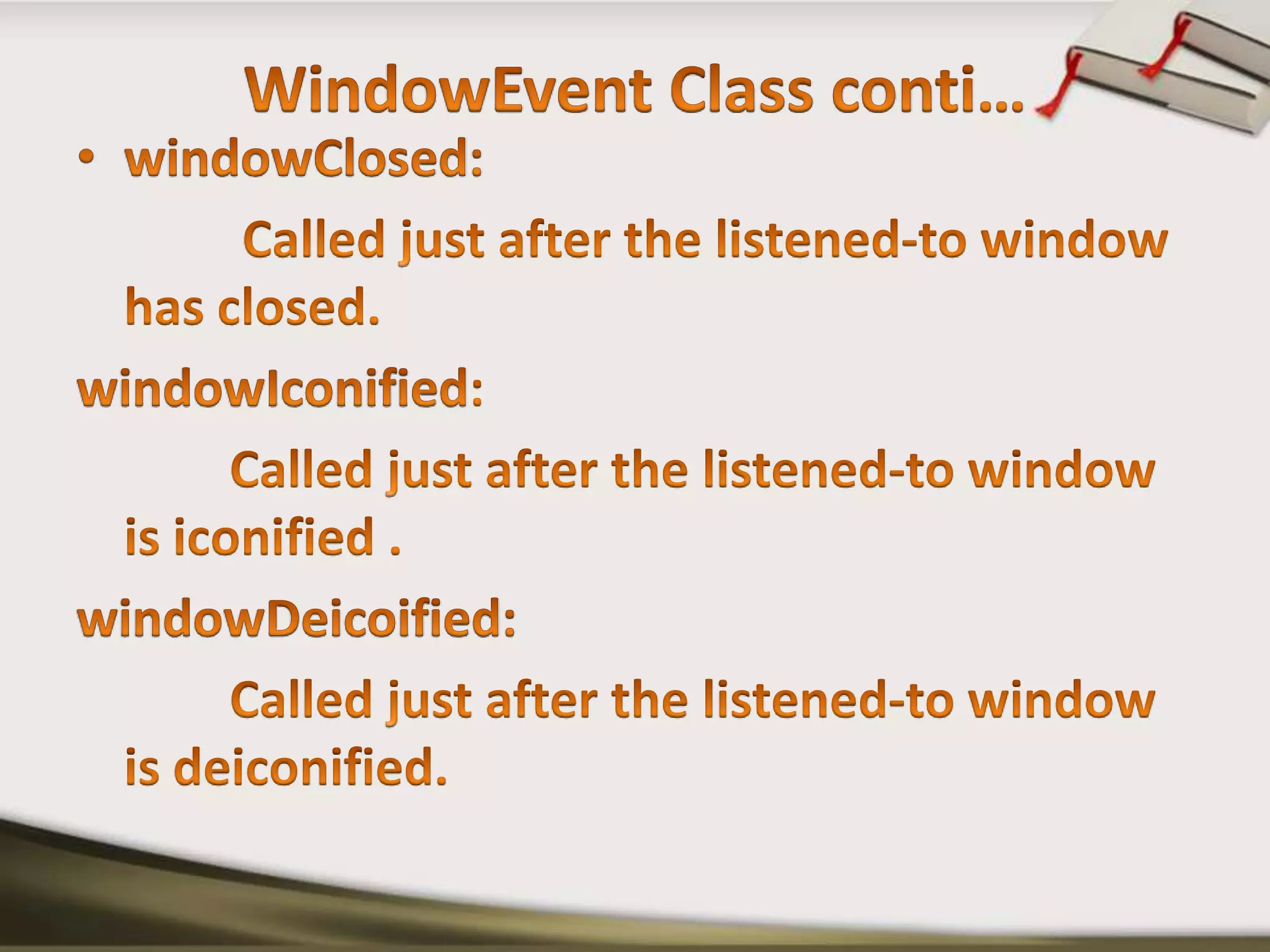 WindowEvent Class conti…windowClosed:             Called just after the listened-to window has closed. windowIconified:            Called just after the listened-to window is iconified .windowDeicoified: Called just after the listened-to window is deiconified.