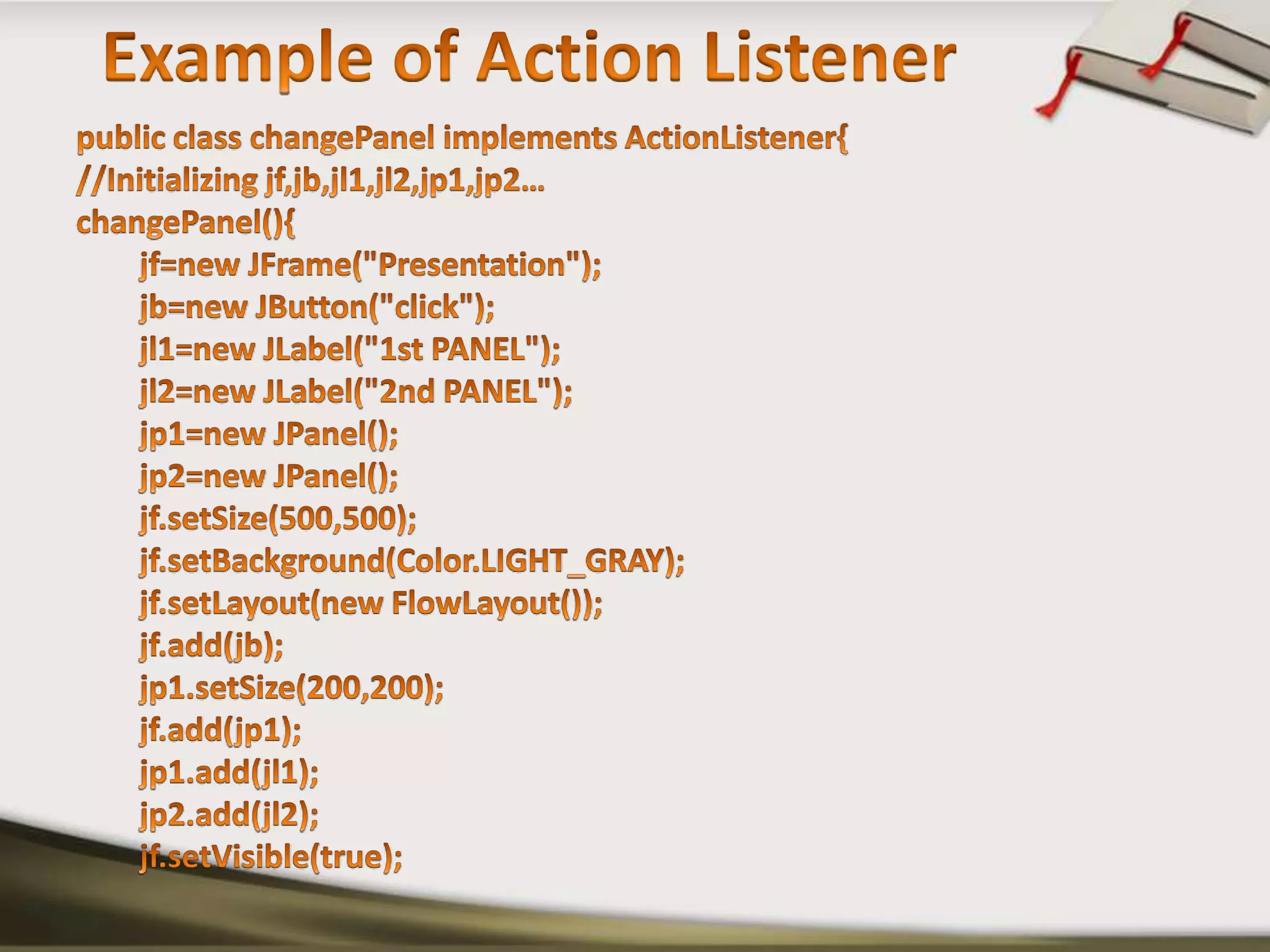 Example of Action Listenerpublic class changePanel implements ActionListener{//Initializing jf,jb,jl1,jl2,jp1,jp2…changePanel(){jf=new JFrame("Presentation");jb=new JButton("click");        jl1=new JLabel("1st PANEL");        jl2=new JLabel("2nd PANEL");        jp1=new JPanel();        jp2=new JPanel();jf.setSize(500,500);jf.setBackground(Color.LIGHT_GRAY);jf.setLayout(new FlowLayout());jf.add(jb);        jp1.setSize(200,200);jf.add(jp1);        jp1.add(jl1);        jp2.add(jl2);jf.setVisible(true);