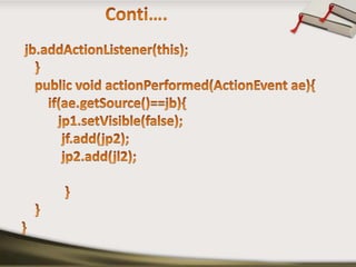 Conti….jb.addActionListener(this);    }    public void actionPerformed(ActionEventae){        if(ae.getSource()==jb){           jp1.setVisible(false);jf.add(jp2);            jp2.add(jl2);             }    }}