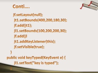 Conti….jf.setLayout(null);        jt1.setBounds(400,200,180,30);jf.add(jt1);        jl1.setBounds(100,200,200,30);jf.add(jl        jt1.addKeyListener(this);jf.setVisible(true);    }public void keyTyped(KeyEvent e) {        jl1.setText("key is typed");    }