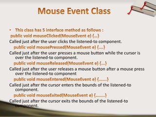 Mouse Event ClassThis class has 5 interface method as follows :public void mouseClicked(MouseEvent e) {…}Called just after the user clicks the listened-to component.    public void mousePressed(MouseEvent e) {….}Called just after the user presses a mouse button while the cursor is over the listened-to component.    public void mouseReleased(MouseEvent e) {...}Called just after the user releases a mouse button after a mouse press over the listened-to component    public void mouseEntered(MouseEvent e) {…….}Called just after the cursor enters the bounds of the listened-to component.    public void mouseExited(MouseEvent e) {……..}Called just after the cursor exits the bounds of the listened-to component.