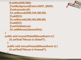 jf.setSize(500,500);jf.setBackground(Color.LIGHT_GRAY);jf.setLayout(null);        jt1.setBounds(300,150,180,30);jf.add(jt1);        jl1.setBounds(100,150,200,30);jf.add(jl1);jf.setVisible(true);        jt1.addMouseListener(this);}public void mouseClicked(MouseEvent e) {       jl1.setText("Mouse is clicked");    }    public void mousePressed(MouseEvent e) {       jl1.setText("Mouse is Pressed");    }