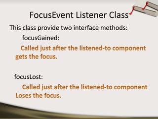 FocusEvent Listener ClassThis class provide two interface methods:focusGained:       Called just after the listened-to component gets the focus. focusLost:Called just after the listened-to component Loses the focus.
