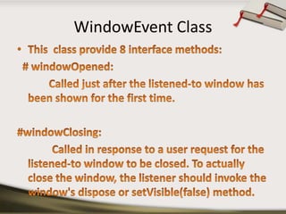 WindowEvent ClassThis  class provide 8 interface methods:  # windowOpened:Called just after the listened-to window has been shown for the first time.#windowClosing:             Called in response to a user request for the listened-to window to be closed. To actually close the window, the listener should invoke the window's dispose or setVisible(false) method.