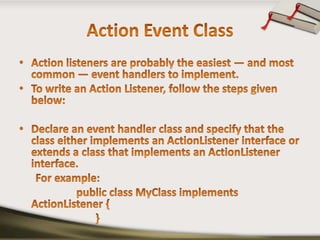 Action Event ClassAction listeners are probably the easiest — and most common — event handlers to implement.To write an Action Listener, follow the steps given below:Declare an event handler class and specify that the class either implements an ActionListener interface or extends a class that implements an ActionListener interface.      For example:                     public class MyClass implements ActionListener {                            }