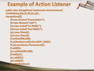 Example of Action Listenerpublic class changePanel implements ActionListener{//Initializing jf,jb,jl1,jl2,jp1,jp2…changePanel(){jf=new JFrame("Presentation");jb=new JButton("click");        jl1=new JLabel("1st PANEL");        jl2=new JLabel("2nd PANEL");        jp1=new JPanel();        jp2=new JPanel();jf.setSize(500,500);jf.setBackground(Color.LIGHT_GRAY);jf.setLayout(new FlowLayout());jf.add(jb);        jp1.setSize(200,200);jf.add(jp1);        jp1.add(jl1);        jp2.add(jl2);jf.setVisible(true);
