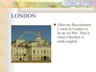 LONDON After my Baccalaureat I went to London to be an Au Pair. That is when I decided to study english.