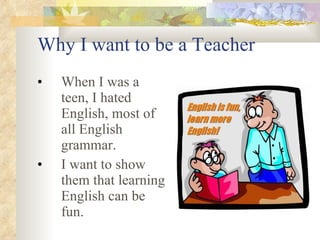 Why I want to be a Teacher When I was a teen, I hated English, most of all English grammar. I want to show them that learning English can be fun.