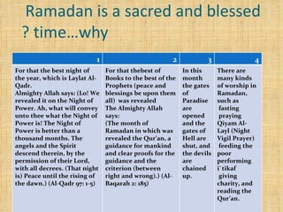 Ramadan is a sacred and blessed  time…why ? 4 3 2 1 There are many kinds of worship in Ramadan, such as fasting praying Qiyam Al-Layl (Night Vigil Prayer) feeding the poor performing i`tikaf  giving charity, and reading the Qur’an. In this month the gates of Paradise are opened and the gates of Hell are shut, and the devils are chained up. For that thebest of Books to the best of the Prophets (peace and blessings be upon them all)  was revealed The Almighty Allah says: (The month of Ramadan in which was revealed the Qur’an, a guidance for mankind and clear proofs for the guidance and the criterion (between right and wrong).) (Al-Baqarah 2: 185) For that the best night of the year, which is Laylat Al-Qadr.  Almighty Allah says: (Lo! We revealed it on the Night of Power. Ah, what will convey unto thee what the Night of Power is! The Night of Power is better than a thousand months. The angels and the Spirit descend therein, by the permission of their Lord, with all decrees. (That night is) Peace until the rising of the dawn.) (Al-Qadr 97: 1-5) 