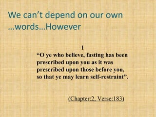 We can’t depend on our own words…However… 1 “ O ye who believe, fasting has been prescribed upon you as it was prescribed upon those before you, so that ye may learn self-restraint”.   (Chapter:2, Verse:183) 