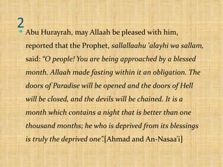 2 Abu Hurayrah, may Allaah be pleased with him, reported that the Prophet,  sallallaahu 'alayhi wa sallam,  said:  “O people! You are being approached by a blessed month. Allaah made fasting within it an obligation. The doors of Paradise will be opened and the doors of Hell will be closed, and the devils will be chained. It is a month which contains a night that is better than one thousand months; he who is deprived from its blessings is truly the deprived one”. [ Ahmad and An-Nasaa’i ] 