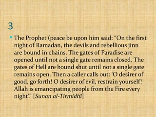 3 The Prophet (peace be upon him said: “On the first night of Ramadan, the devils and rebellious jinn are bound in chains, The gates of Paradise are opened until not a single gate remains closed. The gates of Hell are bound shut until not a single gate remains open. Then a caller calls out: ‘O desirer of good, go forth! O desirer of evil, restrain yourself! Allah is emancipating people from the Fire every night’.” [ Sunan al-Tirmidhî ]  