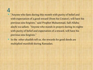 4 "Anyone who fasts during this month with purity of belief and with expectation of a good reward (from his Creator), will have his previous sins forgiven," said Prophet Muhammad, Sall-Allahu alayhi wa sallam. "Anyone who stands in prayers during its nights with purity of belief and expectation of a reward, will have his previous sins forgiven."  In the  other ahadith tell us, the rewards for good deeds are multiplied manifold during Ramadan.  