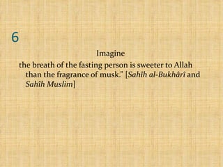 6 Imagine  the breath of the fasting person is sweeter to Allah than the fragrance of musk.” [ Sahîh al-Bukhârî  and  Sahîh Muslim ] 