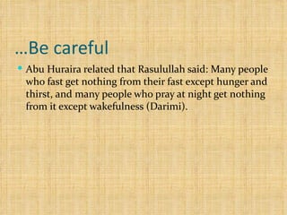 Be careful… Abu Huraira related that Rasulullah said: Many people who fast get nothing from their fast except hunger and thirst, and many people who pray at night get nothing from it except wakefulness (Darimi). 