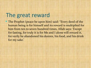 The great reward  The Prophet (peace be upon him) said: “Every deed of the human being is for himself and its reward is multiplied for him from ten to seven hundred times. Allah says: ‘Except for fasting, for truly it is for Me and I alone will reward it, for verily he abandoned his desires, his food, and his drink for my sake.’  