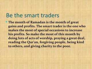 Be the smart traders  The month of Ramadan is the month of great gains and profits. The smart trader is the one who makes the most of special occasions to increase his profits. So make the most of this month by doing lots of acts of worship, praying a great deal, reading the Qur’an, forgiving people, being kind to others, and giving charity to the poor. 