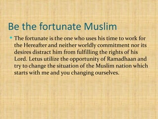 Be the fortunate Muslim The fortunate is the one who uses his time to work for the Hereafter and neither worldly commitment nor its desires distract him from fulfilling the rights of his Lord. Letus utilize the opportunity of Ramadhaan and try to change the situation of the Muslim nation which starts with me and you changing ourselves. 