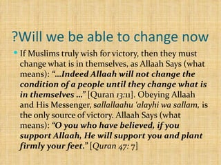 Will we be able to change now? If Muslims truly wish for victory, then they must change what is in themselves, as Allaah Says (what means):  “…Indeed Allaah will not change the condition of a people until they change what is in themselves …”  [Quran  13: 11]. Obeying Allaah and His Messenger, s allallaahu ‘alayhi wa sallam,  is the only source of victory. Allaah Says (what means):  “O you who have believed, if you support Allaah, He will support you and plant firmly your feet.”  [ Quran 47:  7] 