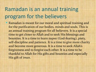 Ramadan is an annual training program for the believers Ramadan is meant for our moral and spiritual training and for the purification of our bodies, minds and souls. This is an annual training program for all believers. It is a special time to get closer to Allah and to seek His blessings and bounties. It is a time to learn  taqwa  (God-fearing), piety, self-discipline and patience. It is a time to give more charity and become more generous. It is a time to seek Allah’s forgiveness and to forgive each other. It is a time to be thankful to Allah for His gifts and bounties and especially His gift of  iman . 