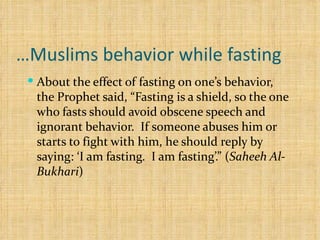 Muslims behavior while fasting… About the effect of fasting on one’s behavior, the Prophet said, “Fasting is a shield, so the one who fasts should avoid obscene speech and ignorant behavior.  If someone abuses him or starts to fight with him, he should reply by saying: ‘I am fasting.  I am fasting’.” ( Saheeh Al-Bukhari ) 