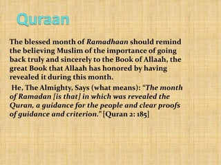 The blessed month of  Ramadhaan  should remind the believing Muslim of the importance of going back truly and sincerely to the Book of Allaah, the great Book that Allaah has honored by having revealed it during this month. He, The Almighty, Says (what means):  “The month of Ramadan [is that] in which was revealed the Quran, a guidance for the people and clear proofs of guidance and criterion.”  [Quran 2: 185] 