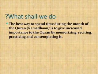 What shall we do? The best way to spend time during the month of the Quran (Ramadhaan )  is to give increased importance to the Quran by memorizing, reciting, practicing and contemplating it.  