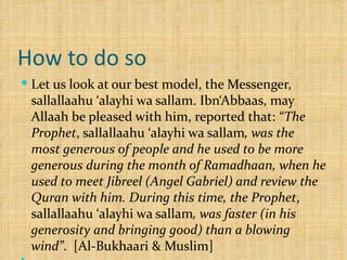How to do so Let us look at our best model, the Messenger, sallallaahu ‘alayhi wa sallam. Ibn‘Abbaas, may Allaah be pleased with him, reported that:  “The Prophet , sallallaahu ‘alayhi wa sallam , was the most generous of people and he used to be more generous during the month of Ramadhaan, when he used to meet Jibreel (Angel Gabriel) and review the Quran with him. During this time, the Prophet , sallallaahu ‘alayhi wa sallam , was faster (in his generosity and bringing good) than a blowing wind” .  [Al-Bukhaari & Muslim]   