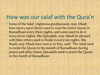 How was our salaf with the Qura’n  Some of the Salaf  (righteous predesessors, may Allaah have mercy upon them) used to read the entire Quran in Ramadhaan every three nights, and some used to do it every seven nights, like Qataadah, may Allaah be pleased with him; others used to finish it every ten nights. Ibn Rajab, may Allaah have mercy on him, said: "The Salaf used to recite the Quran in the month of Ramadhaan during prayer and other times; Qataadah used to teach the Quran in the month of Ramadhaan 