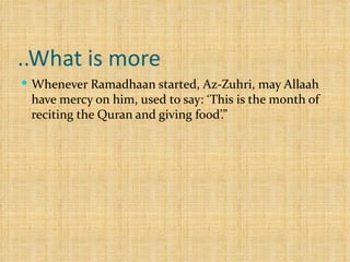 What is more.. Whenever Ramadhaan started, Az-Zuhri, may Allaah have mercy on him, used to say: ‘This is the month of reciting the Quran and giving food’.”  