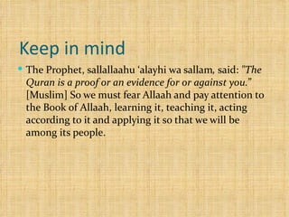 Keep in mind  The Prophet, sallallaahu ‘alayhi wa sallam ,  said:  "The Quran is a proof or an evidence for or against you.”  [Muslim] So we must fear Allaah and pay attention to the Book of Allaah, learning it, teaching it, acting according to it and applying it so that we will be among its people.  