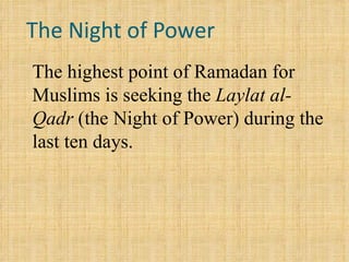 The Night of Power The highest point of Ramadan for Muslims is seeking the  Laylat al-Qadr  (the Night of Power) during the last ten days.  