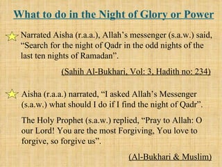What to do in the Night of Glory or Power Narrated Aisha (r.a.a.), Allah’s messenger (s.a.w.) said, “Search for the night of Qadr in the odd nights of the last ten nights of Ramadan”. (Sahih Al-Bukhari, Vol: 3, Hadith no: 234) Aisha (r.a.a.) narrated, “I asked Allah’s Messenger (s.a.w.) what should I do if I find the night of Qadr”. The Holy Prophet (s.a.w.) replied, “Pray to Allah: O our Lord! You are the most Forgiving, You love to forgive, so forgive us”. (Al-Bukhari & Muslim) 