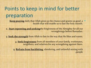 Points to keep in mind for better preparation  1.   Keep praying  daily that Allah gives us the chance and grants us good health that will enable us to fast the holy month. 2.   Start repenting and seeking  the forgiveness of the Almighty for all our wrongdoings before Ramadan. 3.   Seek the strength  from Allah to fast in the way that He likes and wants. 4.   Seek forgiveness  from all members of your family, workmates, neighbors, and relatives for any wrongdoing against them. 5.   Refrain from backbiting , slandering, and unlawful mixing with people. 