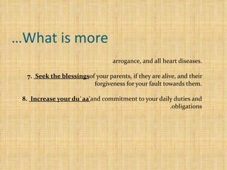 What is more… 6.Clean your heart and soul  from envy, jealousy, two-facedness, arrogance, and all heart diseases. 7.   Seek the blessings  of your parents, if they are alive, and their forgiveness for your fault towards them. 8.   Increase your du`aa'  and commitment to your daily duties and obligations.   