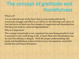 What is it? it is an internal state of the heart that is consciously achieved by continuous struggle and effort as we reflect on the blessings and mercy of God and strive to block out the whispers of negativism and dissatisfaction that keep our souls in a state of ungratefulness. Why is it important? This concept of gratitude is very important because being grateful to God is essential to one’s well-being in life. A heart filled with thankfulness has no room for self-pity or despair.  With the proper understanding that praise and thankfulness is due to God in every circumstance, souls find satisfaction and hearts find peace. 