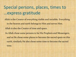 Special persons, places, times to express gratitude… Allah is the Creator of everything visible and invisible. Everything in the heaven and earth belongs to Him and serves Him. Allah is also the Creator of time and space. As Allah chose some persons to be His Prophets and Messengers, and as He chose some places to become the sacred spots on this earth, similarly He also chose some time to become the sacred time. 